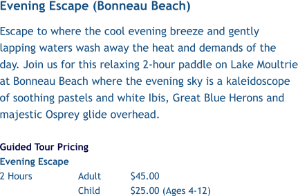 Evening Escape (Bonneau Beach) Escape to where the cool evening breeze and gently lapping waters wash away the heat and demands of the day. Join us for this relaxing 2-hour paddle on Lake Moultrie at Bonneau Beach where the evening sky is a kaleidoscope of soothing pastels and white Ibis, Great Blue Herons and majestic Osprey glide overhead.  Guided Tour Pricing Evening Escape 2 Hours		Adult		$45.00 Child		$25.00 (Ages 4-12)
